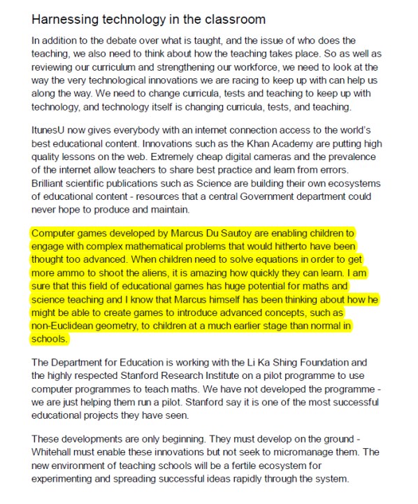 Computer games developed by Marcus Du Sautoy are enabling children to engage with complex mathematical problems that would hitherto have been thought too advanced. When children need to solve equations in order to get more ammo to shoot the aliens, it is amazing how quickly they can learn. I am sure that this field of educational games has huge potential for maths and science teaching and I know that Marcus himself has been thinking about how he might be able to create games to introduce advanced concepts, such as non-Euclidean geometry, to children at a much earlier stage than normal in schools.